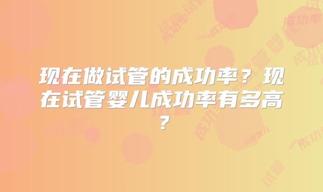现在做试管的成功率?现在试管婴儿成功率有多高?