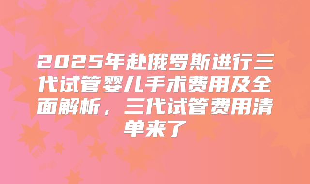 2025年赴俄罗斯进行三代试管婴儿手术费用及全面解析，三代试管费用清单来了