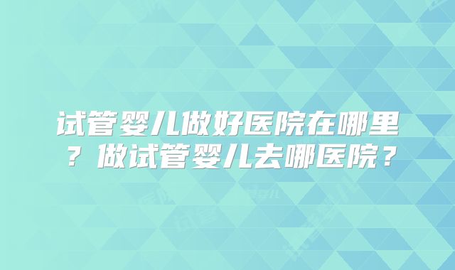 试管婴儿做好医院在哪里？做试管婴儿去哪医院？