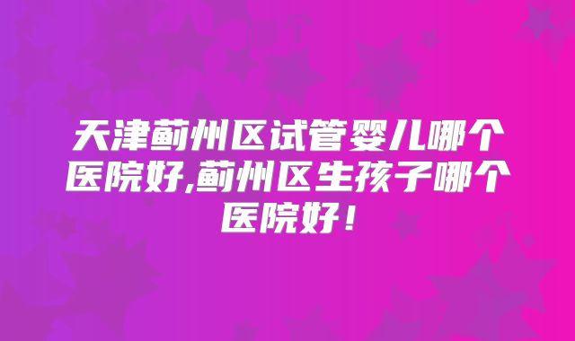 天津蓟州区试管婴儿哪个医院好,蓟州区生孩子哪个医院好！