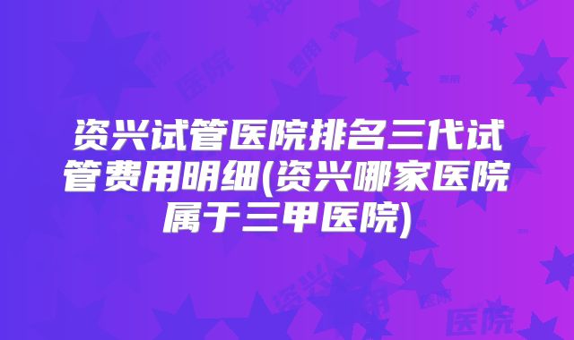 资兴试管医院排名三代试管费用明细(资兴哪家医院属于三甲医院)