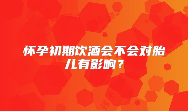 怀孕初期饮酒会不会对胎儿有影响？