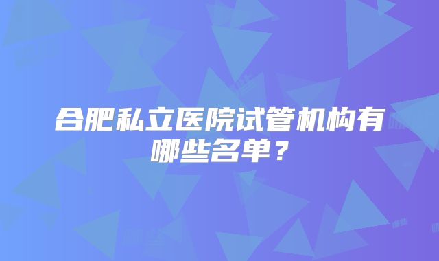 合肥私立医院试管机构有哪些名单？
