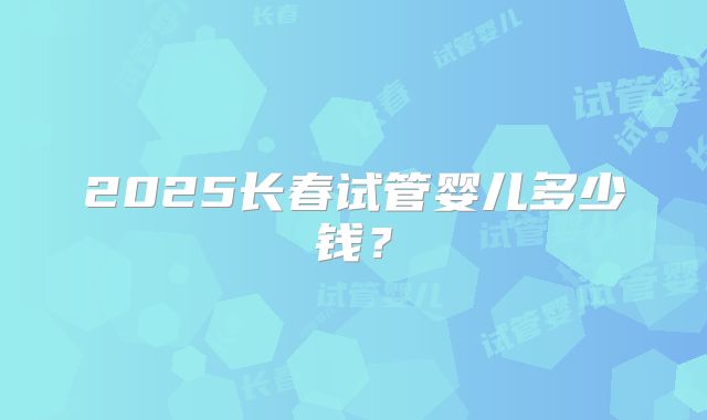 2025长春试管婴儿多少钱？