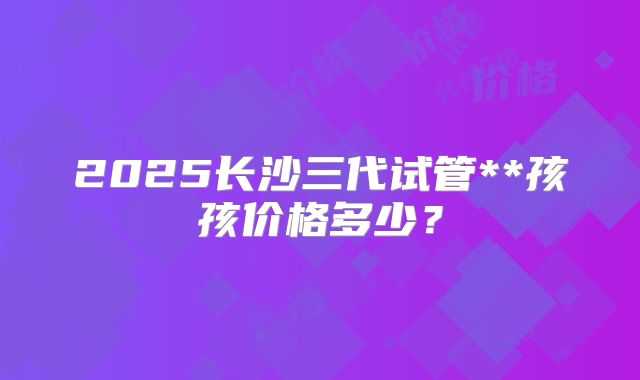 2025长沙三代试管**孩孩价格多少?