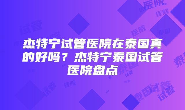杰特宁试管医院在泰国真的好吗？杰特宁泰国试管医院盘点
