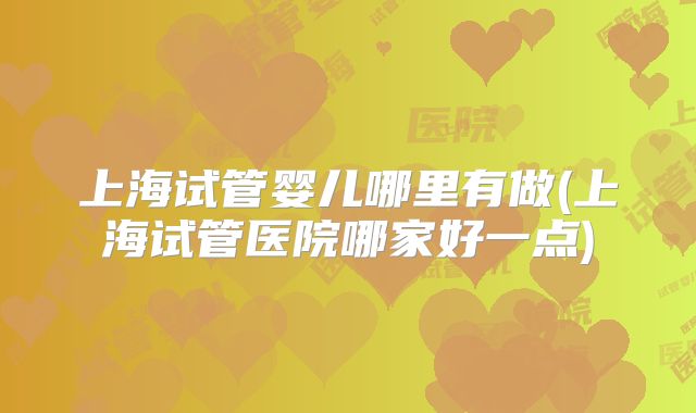 上海试管婴儿哪里有做(上海试管医院哪家好一点)
