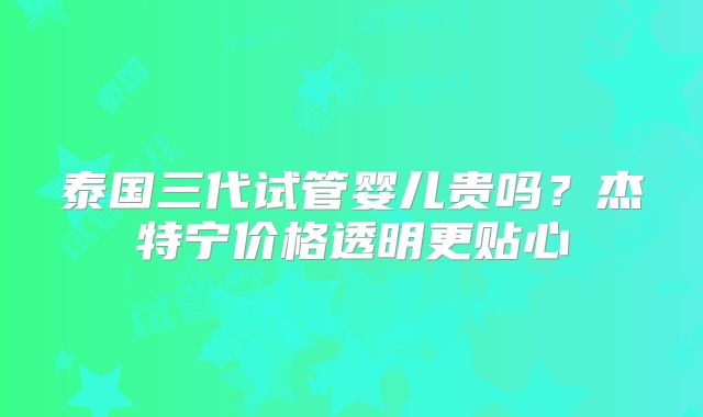 泰国三代试管婴儿贵吗？杰特宁价格透明更贴心