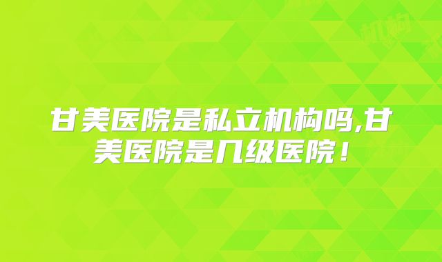 甘美医院是私立机构吗,甘美医院是几级医院!
