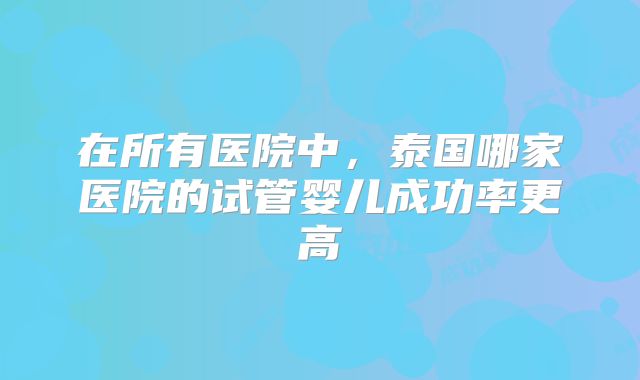 在所有医院中，泰国哪家医院的试管婴儿成功率更高