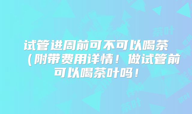 试管进周前可不可以喝茶(附带费用详情!做试管前可以喝茶叶吗!