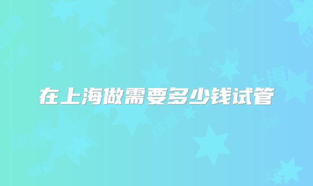 在上海做需要多少钱试管