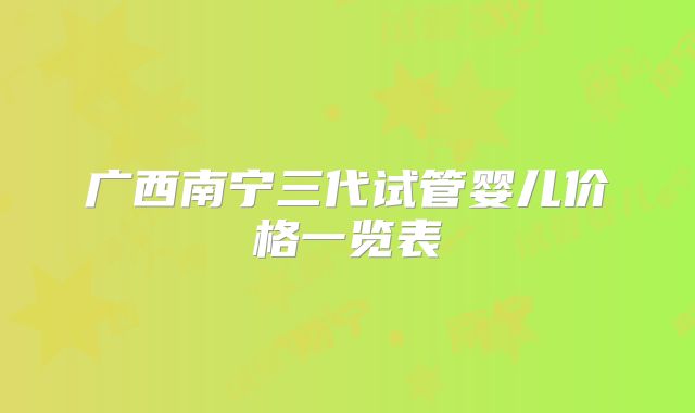 广西南宁三代试管婴儿价格一览表