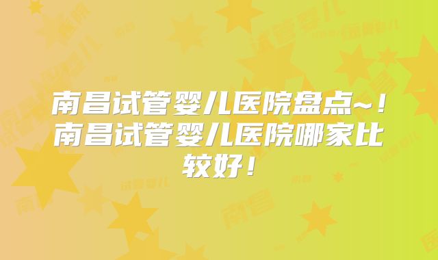南昌试管婴儿医院盘点~！南昌试管婴儿医院哪家比较好！