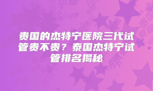 贵国的杰特宁医院三代试管贵不贵？泰国杰特宁试管排名揭秘