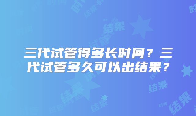 三代试管得多长时间?三代试管多久可以出结果?