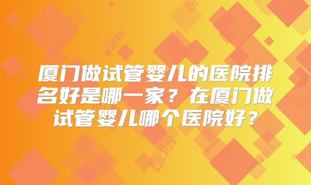 厦门做试管婴儿的医院排名好是哪一家？在厦门做试管婴儿哪个医院好？
