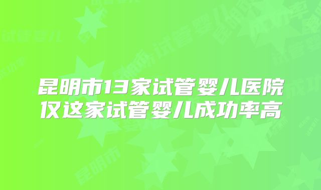 昆明市13家试管婴儿医院仅这家试管婴儿成功率高