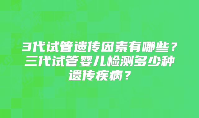 3代试管遗传因素有哪些？三代试管婴儿检测多少种遗传疾病？