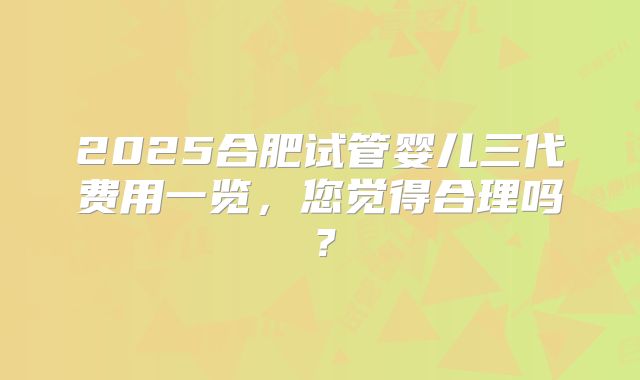 2025合肥试管婴儿三代费用一览,您觉得合理吗?