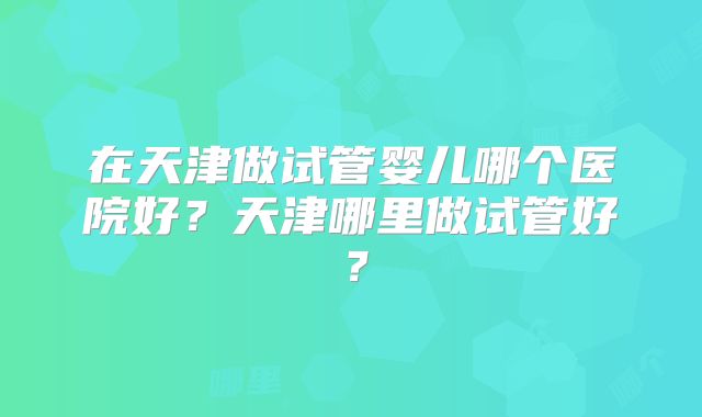 在天津做试管婴儿哪个医院好?天津哪里做试管好?