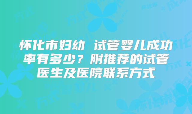 怀化市妇幼 试管婴儿成功率有多少?附推荐的试管医生及医院联系方式