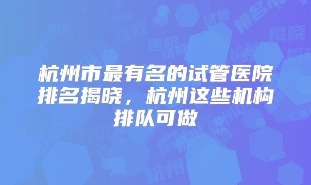 杭州市最有名的试管医院排名揭晓，杭州这些机构排队可做