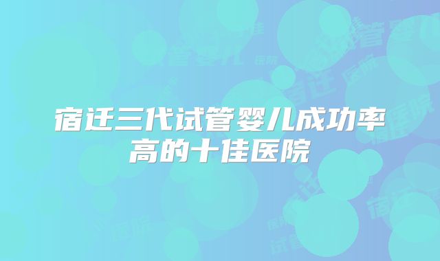 宿迁三代试管婴儿成功率高的十佳医院
