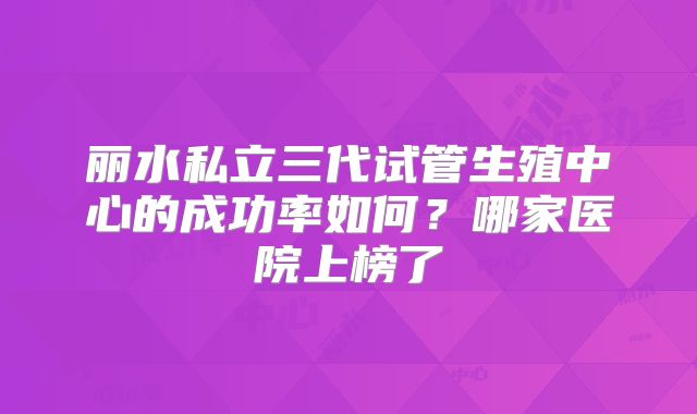 丽水私立三代试管生殖中心的成功率如何？哪家医院上榜了
