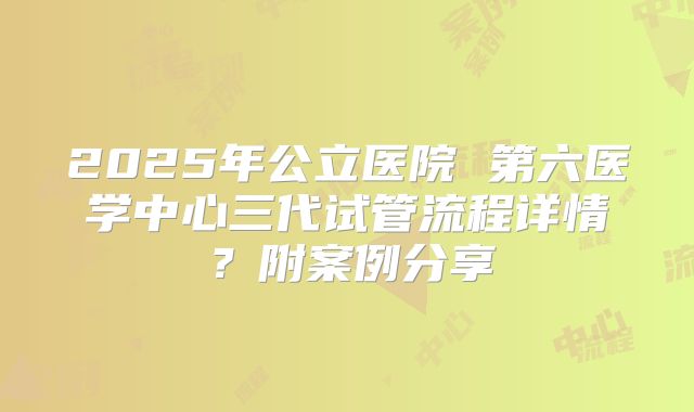 2025年公立医院 第六医学中心三代试管流程详情?附案例分享