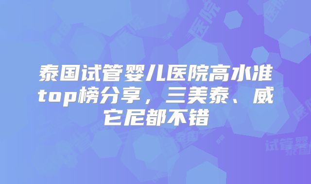 泰国试管婴儿医院高水准top榜分享,三美泰、威它尼都不错