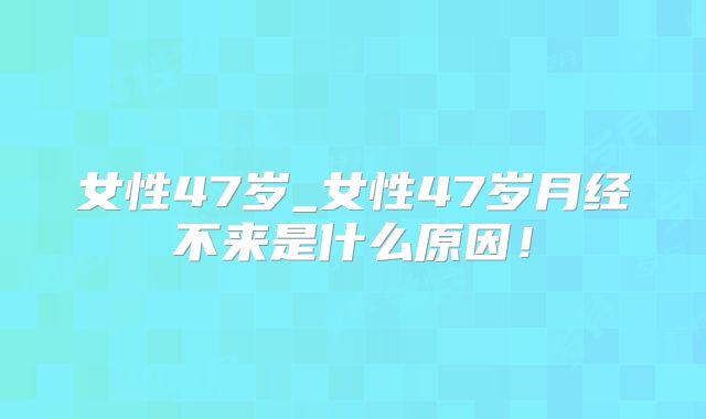 女性47岁_女性47岁月经不来是什么原因！