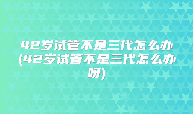 42岁试管不是三代怎么办(42岁试管不是三代怎么办呀)