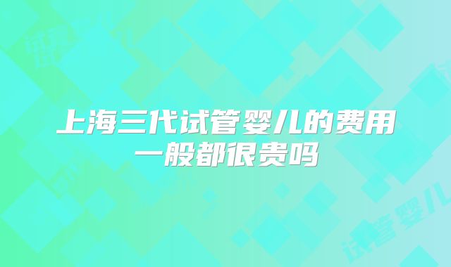 上海三代试管婴儿的费用一般都很贵吗