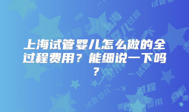 上海试管婴儿怎么做的全过程费用？能细说一下吗？
