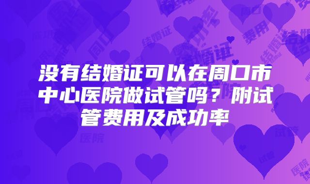没有结婚证可以在周口市中心医院做试管吗？附试管费用及成功率