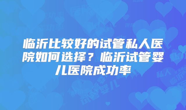 临沂比较好的试管私人医院如何选择?临沂试管婴儿医院成功率