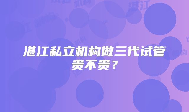 湛江私立机构做三代试管贵不贵？