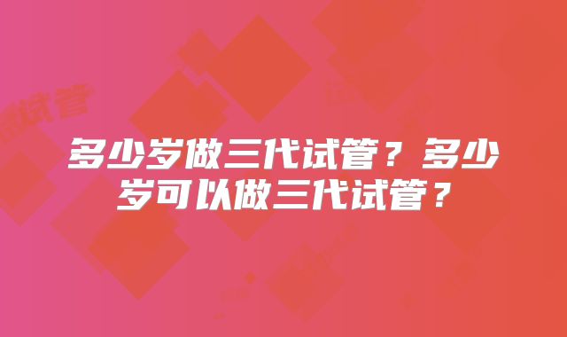 多少岁做三代试管？多少岁可以做三代试管？