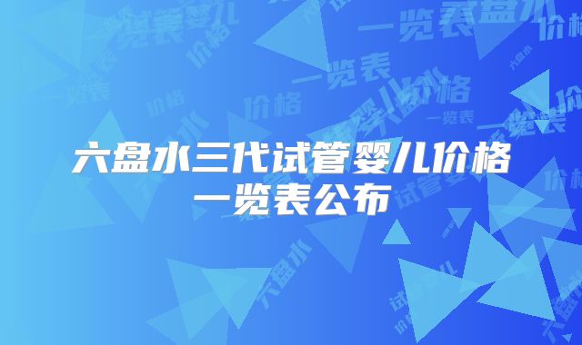 六盘水三代试管婴儿价格一览表公布