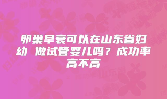 卵巢早衰可以在山东省妇幼 做试管婴儿吗？成功率高不高