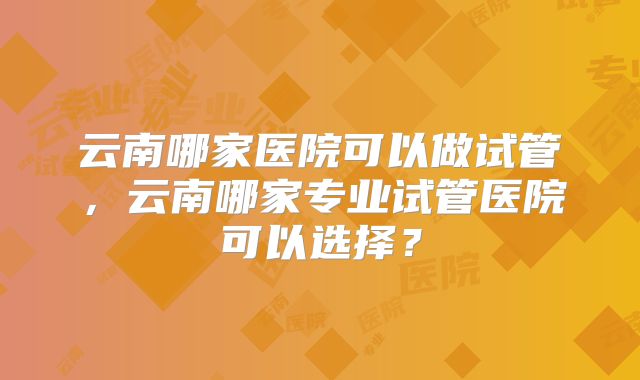 云南哪家医院可以做试管，云南哪家专业试管医院可以选择？
