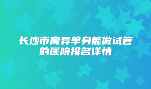 长沙市离异单身能做试管的医院排名详情