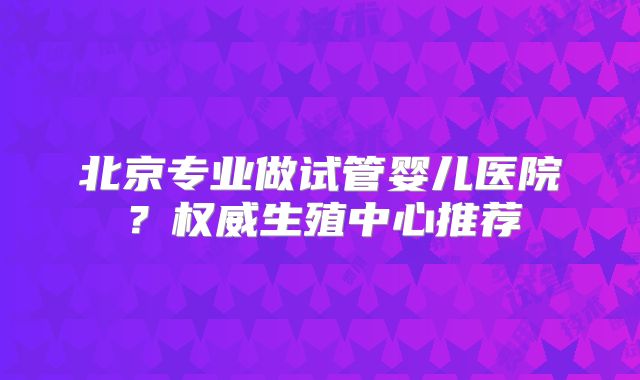 北京专业做试管婴儿医院？权威生殖中心推荐