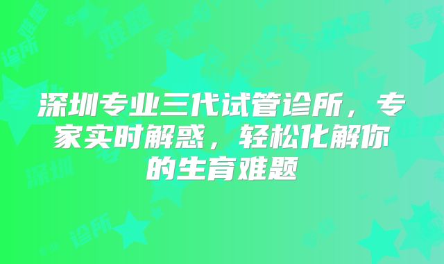 深圳专业三代试管诊所，专家实时解惑，轻松化解你的生育难题