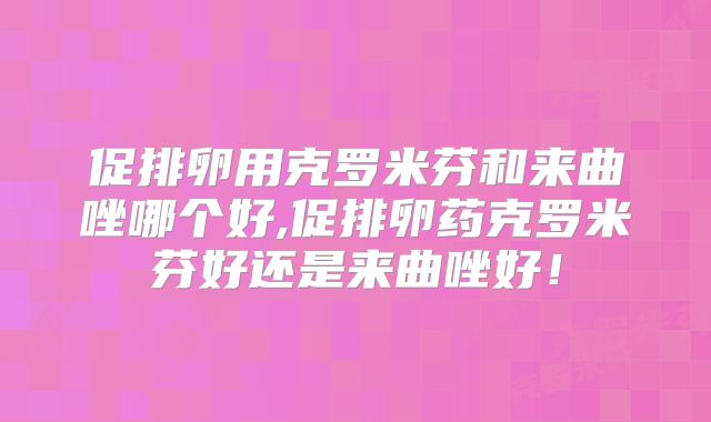 促排卵用克罗米芬和来曲唑哪个好,促排卵药克罗米芬好还是来曲唑好！