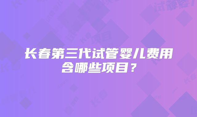 长春第三代试管婴儿费用含哪些项目?