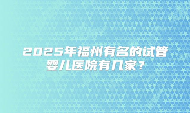 2025年福州有名的试管婴儿医院有几家？