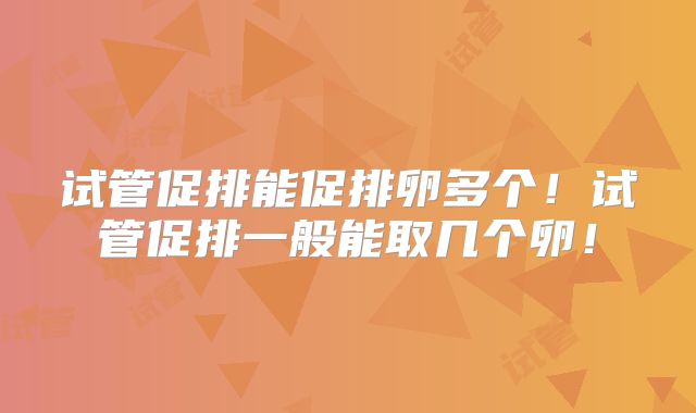 试管促排能促排卵多个！试管促排一般能取几个卵！