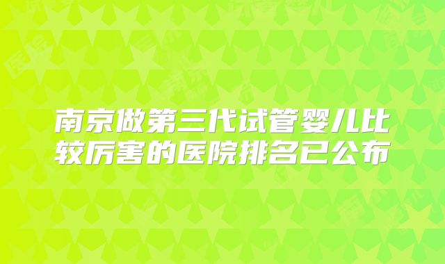 南京做第三代试管婴儿比较厉害的医院排名已公布